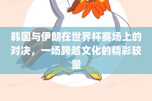 韩国与伊朗在世界杯赛场上的对决，一场跨越文化的精彩较量