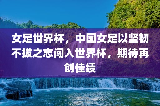 女足世界杯，中国女足以坚韧不拔之志闯入世界杯，期待再创佳绩