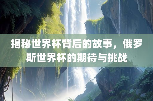 揭秘世界杯背后的故事，俄罗斯世界杯的期待与挑战