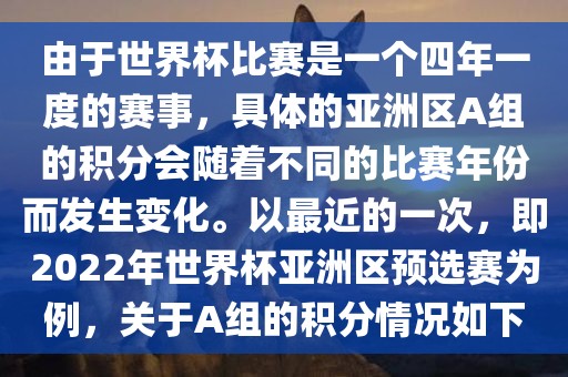 由于世界杯比赛是一个四年一度的赛事，具体的亚洲区A组的积分会随着不同的比赛年份而发生变化。以最近的一次，即2022年世界杯亚洲区预选赛为例，关于A组的积分情况如下