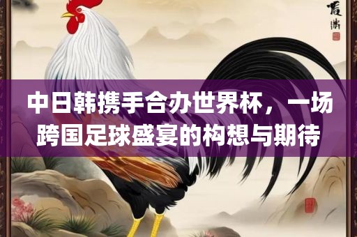 中日韩携手合办世界杯，一场跨国足球盛宴的构想与期待
