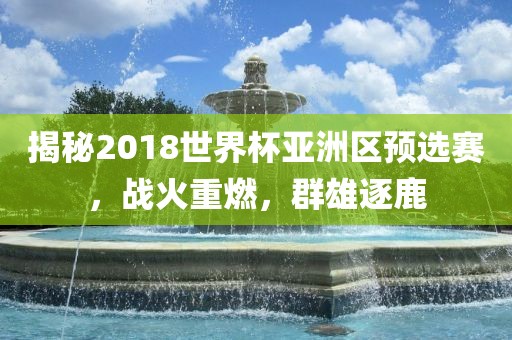 揭秘2018世界杯亚洲区预选赛，战火重燃，群雄逐鹿