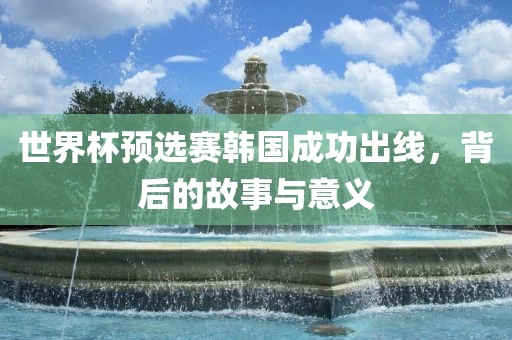世界杯预选赛韩国成功出线，背后的故事与意义