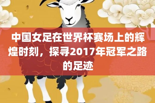 中国女足在世界杯赛场上的辉煌时刻，探寻2017年冠军之路的足迹
