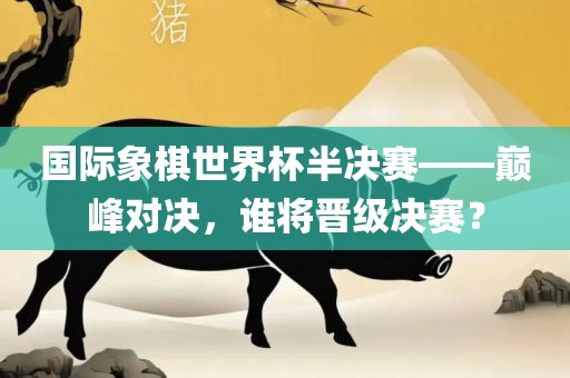 国际象棋世界杯半决赛——巅峰对决，谁将晋级决赛？