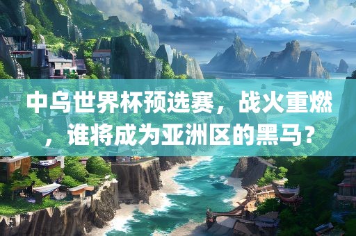 中乌世界杯预选赛，战火重燃，谁将成为亚洲区的黑马？