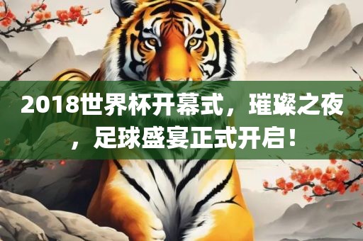 2018世界杯开幕式，璀璨之夜，足球盛宴正式开启！
