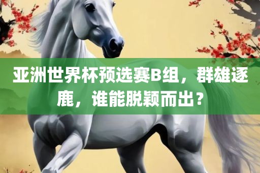 亚洲世界杯预选赛B组，群雄逐鹿，谁能脱颖而出？