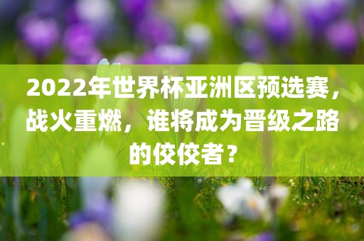 2022年世界杯亚洲区预选赛，战火重燃，谁将成为晋级之路的佼佼者？