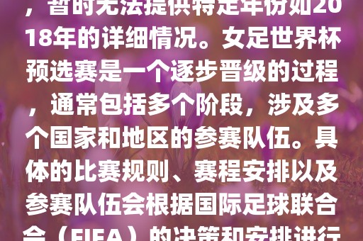 关于女足世界杯预选赛的信息，暂时无法提供特定年份如2018年的详细情况。女足世界杯预选赛是一个逐步晋级的过程，通常包括多个阶段，涉及多个国家和地区的参赛队伍。具体的比赛规则、赛程安排以及参赛队伍会根据国际足球联合会（FIFA）的决策和安排进行变动。