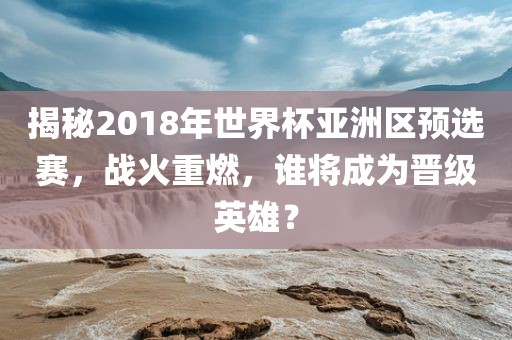 揭秘2018年世界杯亚洲区预选赛，战火重燃，谁将成为晋级英雄？