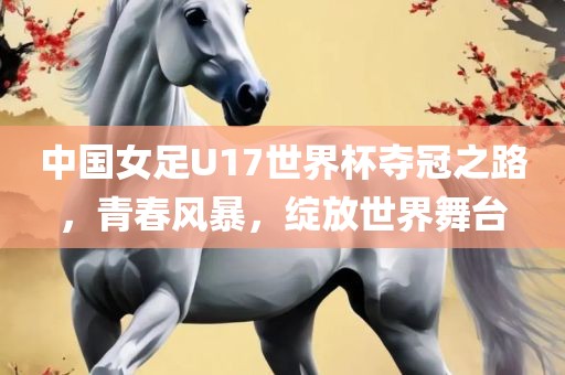 中国女足U17世界杯夺冠之路，青春风暴，绽放世界舞台