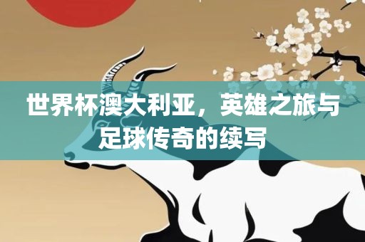 世界杯澳大利亚，英雄之旅与足球传奇的续写