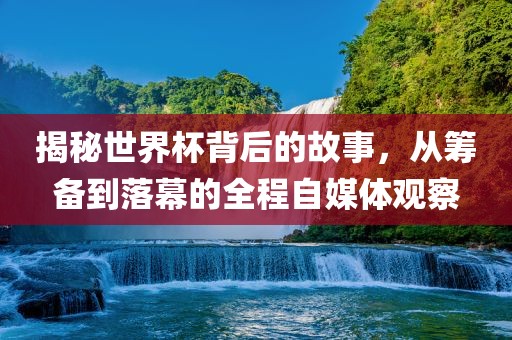 揭秘世界杯背后的故事，从筹备到落幕的全程自媒体观察