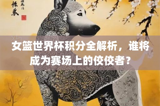 女篮世界杯积分全解析，谁将成为赛场上的佼佼者？