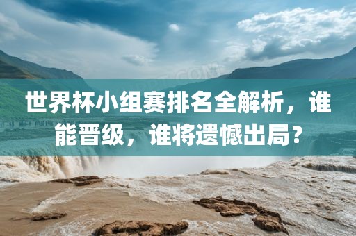 世界杯小组赛排名全解析，谁能晋级，谁将遗憾出局？