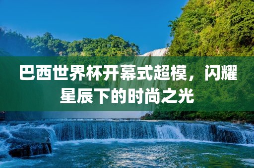 巴西世界杯开幕式超模，闪耀星辰下的时尚之光