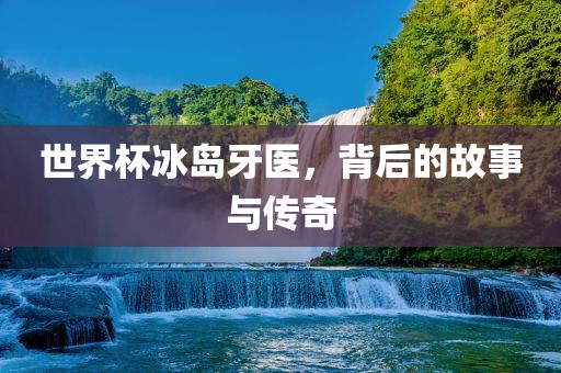 世界杯冰岛牙医，背后的故事与传奇