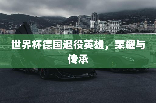 世界杯德国退役英雄，荣耀与传承
