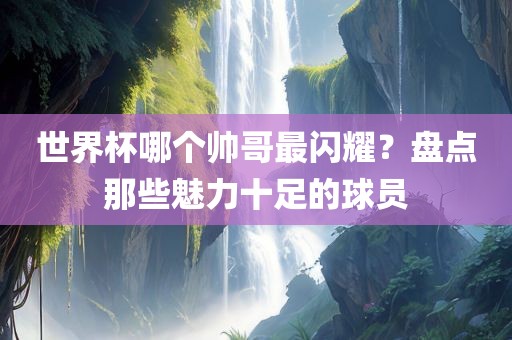 世界杯哪个帅哥最闪耀？盘点那些魅力十足的球员