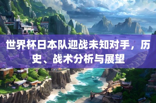 世界杯日本队迎战未知对手，历史、战术分析与展望