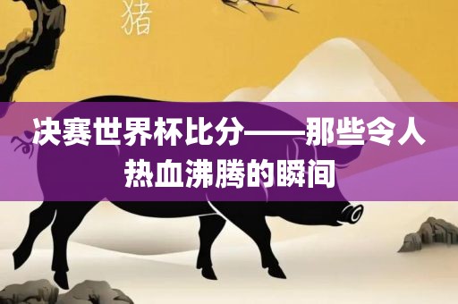 决赛世界杯比分——那些令人热血沸腾的瞬间