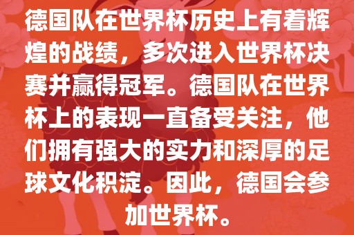 德国队在世界杯历史上有着辉煌的战绩，多次进入世界杯决赛并赢得冠军。德国队在世界杯上的表现一直备受关注，他们拥有强大的实力和深厚的足球文化积淀。因此，德国会参加世界杯。