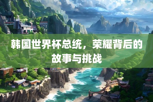 韩国世界杯总统，荣耀背后的故事与挑战