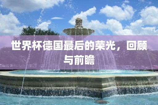 世界杯德国最后的荣光，回顾与前瞻