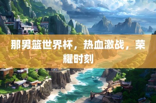 那男篮世界杯，热血激战，荣耀时刻