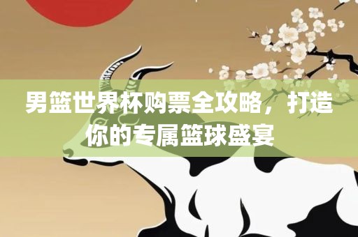 男篮世界杯购票全攻略，打造你的专属篮球盛宴