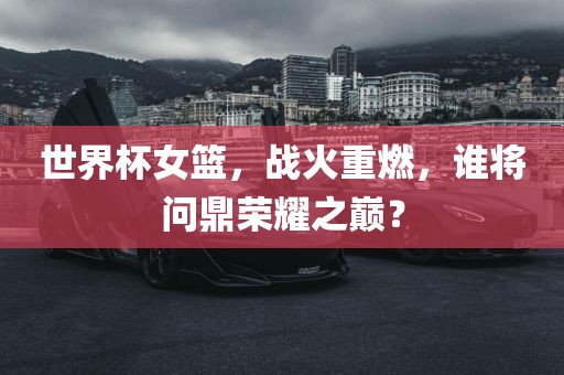 世界杯女篮，战火重燃，谁将问鼎荣耀之巅？