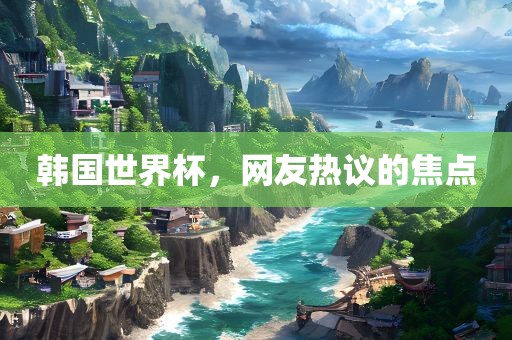 韩国世界杯，网友热议的焦点