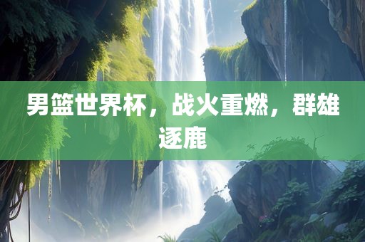男篮世界杯，战火重燃，群雄逐鹿
