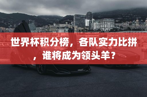 世界杯积分榜，各队实力比拼，谁将成为领头羊？