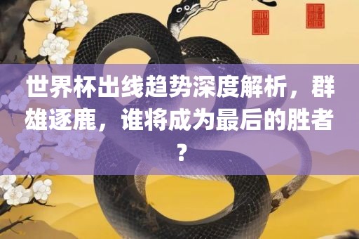 世界杯出线趋势深度解析，群雄逐鹿，谁将成为最后的胜者？