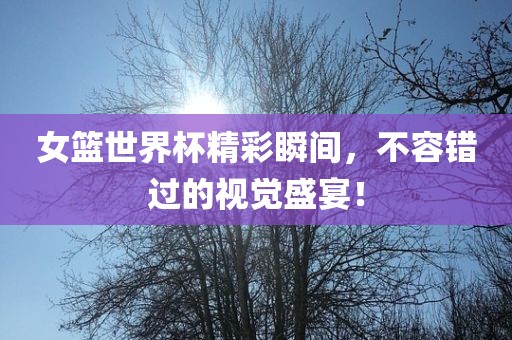 女篮世界杯精彩瞬间，不容错过的视觉盛宴！