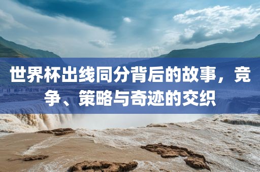 世界杯出线同分背后的故事，竞争、策略与奇迹的交织
