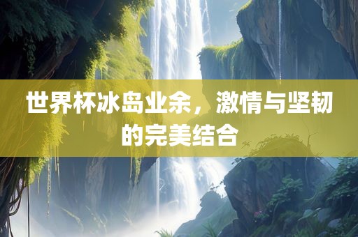 世界杯冰岛业余，激情与坚韧的完美结合