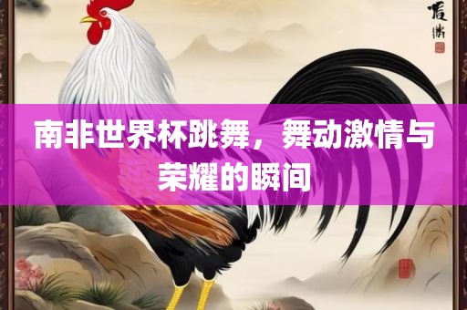 南非世界杯跳漯河市盈旭机械设备有限公司舞，舞动激情与荣耀的瞬间