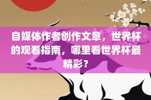 自媒体作者创作文章，世界杯的观看指南，哪里看世界杯最精彩？
